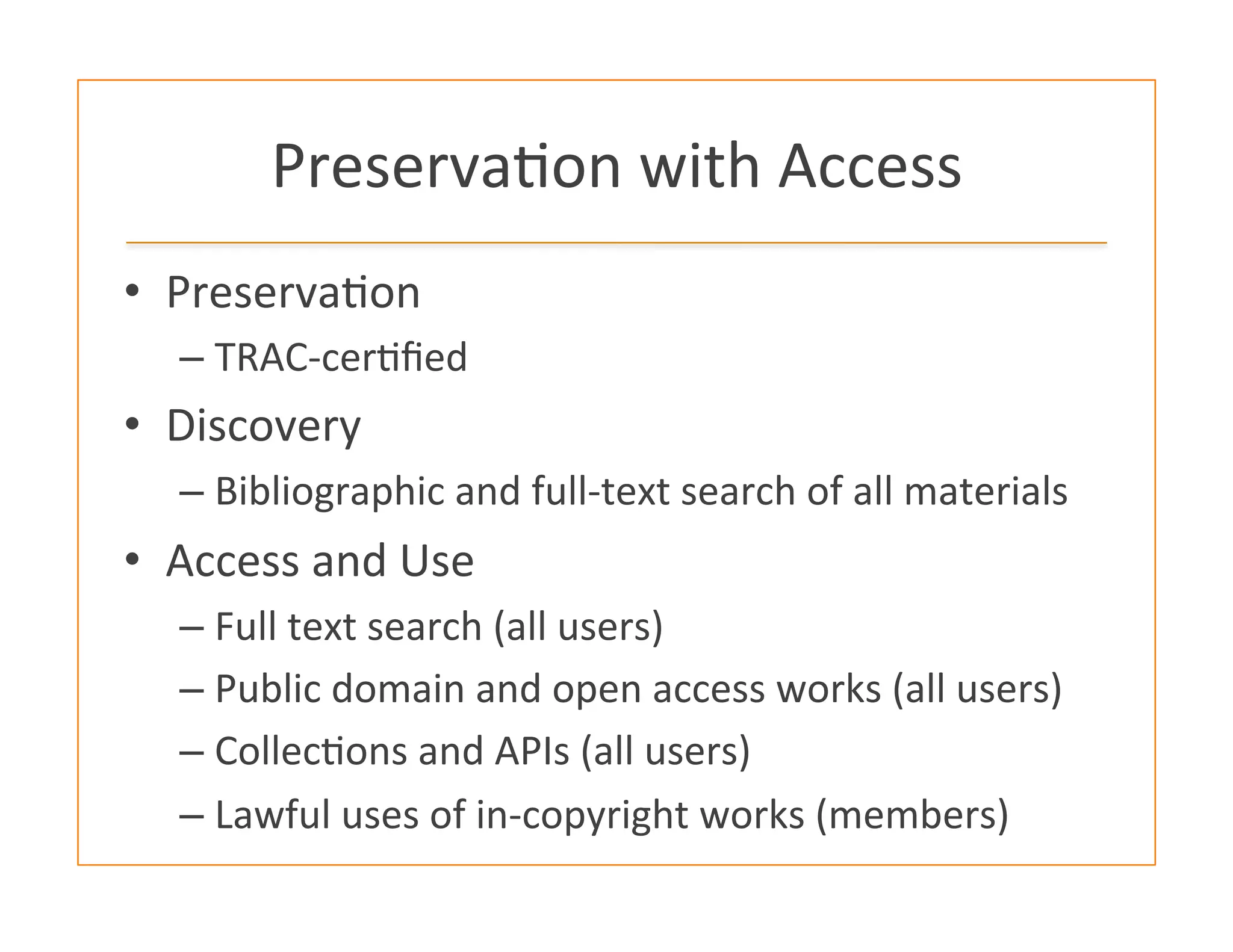Preserva:on	
  with	
  Access	
  
•  Preserva:on	
  
– TRAC-­‐cer:ﬁed	
  
•  Discovery	
  
– Bibliographic	
  and	
  full-­‐text	
  search	
  of	
  all	
  materials	
  
•  Access	
  and	
  Use	
  	
  
– Full	
  text	
  search	
  (all	
  users)	
  
– Public	
  domain	
  and	
  open	
  access	
  works	
  (all	
  users)	
  
– Collec:ons	
  and	
  APIs	
  (all	
  users)	
  
– Lawful	
  uses	
  of	
  in-­‐copyright	
  works	
  (members)	
  
 