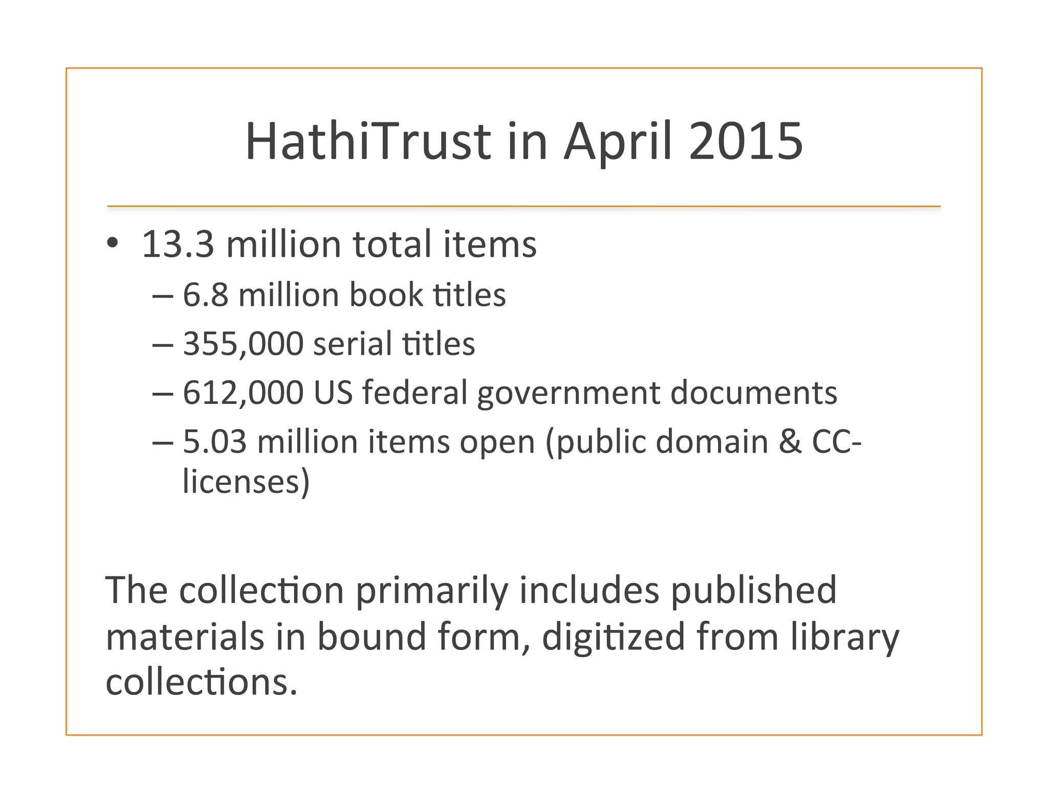 HathiTrust	
  in	
  April	
  2015	
  
•  13.3	
  million	
  total	
  items	
  
– 6.8	
  million	
  book	
  :tles	
  
– 355,000	
  serial	
  :tles	
  
– 612,000	
  US	
  federal	
  government	
  documents	
  
– 5.03	
  million	
  items	
  open	
  (public	
  domain	
  &	
  CC-­‐
licenses)	
  
	
  
The	
  collec:on	
  primarily	
  includes	
  published	
  
materials	
  in	
  bound	
  form,	
  digi:zed	
  from	
  library	
  
collec:ons.	
  
 