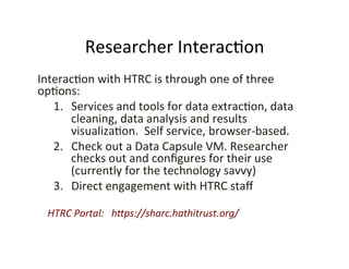 Researcher	
  Interac:on	
  
Interac:on	
  with	
  HTRC	
  is	
  through	
  one	
  of	
  three	
  
op:ons:	
  	
  	
  
1.  Services	
  and	
  tools	
  for	
  data	
  extrac:on,	
  data	
  
cleaning,	
  data	
  analysis	
  and	
  results	
  
visualiza:on.	
  	
  Self	
  service,	
  browser-­‐based.	
  
2.  Check	
  out	
  a	
  Data	
  Capsule	
  VM.	
  Researcher	
  
checks	
  out	
  and	
  conﬁgures	
  for	
  their	
  use	
  
(currently	
  for	
  the	
  technology	
  savvy)	
  	
  
3.  Direct	
  engagement	
  with	
  HTRC	
  staﬀ	
  
	
  
	
  	
  	
  	
  HTRC	
  Portal:	
  	
  	
  h.ps://sharc.hathitrust.org/	
  
 