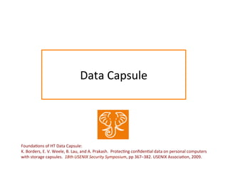 Data	
  Capsule	
  
Founda:ons	
  of	
  HT	
  Data	
  Capsule:	
  	
  	
  	
  	
  
K.	
  Borders,	
  E.	
  V.	
  Weele,	
  B.	
  Lau,	
  and	
  A.	
  Prakash.	
  	
  Protec:ng	
  conﬁden:al	
  data	
  on	
  personal	
  computers	
  
with	
  storage	
  capsules.	
  	
  18th	
  USENIX	
  Security	
  Symposium,	
  pp	
  367–382.	
  USENIX	
  Associa:on,	
  2009.	
  
 