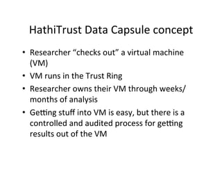 HathiTrust	
  Data	
  Capsule	
  concept	
  
•  Researcher	
  “checks	
  out”	
  a	
  virtual	
  machine	
  
(VM)	
  
•  VM	
  runs	
  in	
  the	
  Trust	
  Ring	
  
•  Researcher	
  owns	
  their	
  VM	
  through	
  weeks/
months	
  of	
  analysis	
  
•  Geong	
  stuﬀ	
  into	
  VM	
  is	
  easy,	
  but	
  there	
  is	
  a	
  
controlled	
  and	
  audited	
  process	
  for	
  geong	
  
results	
  out	
  of	
  the	
  VM	
  
 