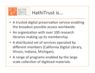 HathiTrust	
  is...	
  
•  A	
  trusted	
  digital	
  preserva:on	
  service	
  enabling	
  
the	
  broadest	
  possible	
  access	
  worldwide.	
  
•  An	
  organiza:on	
  with	
  over	
  100	
  research	
  
libraries	
  making	
  up	
  its	
  membership.	
  
•  A	
  distributed	
  set	
  of	
  services	
  operated	
  by	
  
diﬀerent	
  members	
  (California	
  Digital	
  Library,	
  
Illinois,	
  Indiana,	
  Michigan).	
  
•  A	
  range	
  of	
  programs	
  enabled	
  by	
  the	
  large	
  
scale	
  collec:on	
  of	
  digi:zed	
  materials.	
  	
  
 