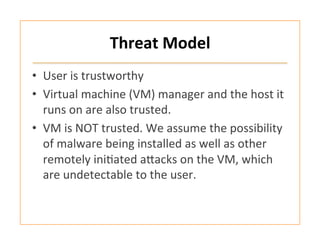 Threat	
  Model	
  
•  User	
  is	
  trustworthy	
  	
  
•  Virtual	
  machine	
  (VM)	
  manager	
  and	
  the	
  host	
  it	
  
runs	
  on	
  are	
  also	
  trusted.	
  	
  
•  VM	
  is	
  NOT	
  trusted.	
  We	
  assume	
  the	
  possibility	
  
of	
  malware	
  being	
  installed	
  as	
  well	
  as	
  other	
  
remotely	
  ini:ated	
  afacks	
  on	
  the	
  VM,	
  which	
  
are	
  undetectable	
  to	
  the	
  user.	
  	
  
 
