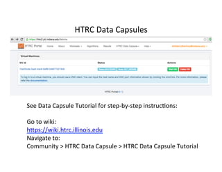 HTRC	
  Data	
  Capsules	
  
See	
  Data	
  Capsule	
  Tutorial	
  for	
  step-­‐by-­‐step	
  instruc:ons:	
  
	
  
Go	
  to	
  wiki:	
  	
  
hfps://wiki.htrc.illinois.edu	
  	
  
Navigate	
  to:	
  
Community	
  >	
  HTRC	
  Data	
  Capsule	
  >	
  HTRC	
  Data	
  Capsule	
  Tutorial	
  
 
