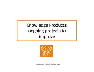 Knowledge	
  Products:	
  
ongoing	
  projects	
  to	
  
improve	
  
University	
  of	
  Toronto,	
  25	
  June	
  2015	
  	
  
 