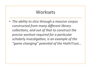 Worksets	
  
•  The	
  ability	
  to	
  slice	
  through	
  a	
  massive	
  corpus	
  
constructed	
  from	
  many	
  diﬀerent	
  library	
  
collecHons,	
  and	
  out	
  of	
  that	
  to	
  construct	
  the	
  
precise	
  workset	
  required	
  for	
  a	
  parHcular	
  
scholarly	
  invesHgaHon,	
  is	
  an	
  example	
  of	
  the	
  
“game	
  changing”	
  potenHal	
  of	
  the	
  HathiTrust...	
  
 