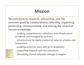 Mission	
  
To	
  contribute	
  to	
  research,	
  scholarship,	
  and	
  the	
  
common	
  good	
  by	
  collabora:vely	
  collec:ng,	
  organizing,	
  
preserving,	
  communica:ng,	
  and	
  sharing	
  the	
  record	
  of	
  
human	
  knowledge.	
  
…building	
  comprehensive	
  collec:ons	
  and	
  infrastructure	
  
co-­‐owned	
  and	
  managed	
  by	
  partners.	
  
…infrastructure	
  for	
  digital	
  content	
  of	
  value	
  to	
  scholars	
  and	
  
researchers	
  
…enabling	
  access	
  by	
  users	
  with	
  print	
  disabili:es.	
  
…suppor:ng	
  research	
  with	
  the	
  collec:ons.	
  
…s:mula:ng	
  shared	
  collec:on	
  storage	
  strategies.	
  
 