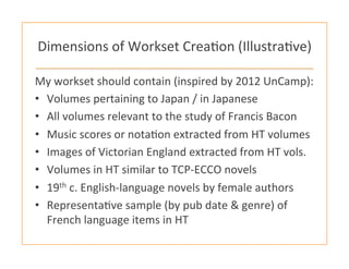 Dimensions	
  of	
  Workset	
  Crea:on	
  (Illustra:ve)	
  
My	
  workset	
  should	
  contain	
  (inspired	
  by	
  2012	
  UnCamp):	
  	
  
•  Volumes	
  pertaining	
  to	
  Japan	
  /	
  in	
  Japanese	
  
•  All	
  volumes	
  relevant	
  to	
  the	
  study	
  of	
  Francis	
  Bacon	
  
•  Music	
  scores	
  or	
  nota:on	
  extracted	
  from	
  HT	
  volumes	
  
•  Images	
  of	
  Victorian	
  England	
  extracted	
  from	
  HT	
  vols.	
  
•  Volumes	
  in	
  HT	
  similar	
  to	
  TCP-­‐ECCO	
  novels	
  
•  19th	
  c.	
  English-­‐language	
  novels	
  by	
  female	
  authors	
  	
  
•  Representa:ve	
  sample	
  (by	
  pub	
  date	
  &	
  genre)	
  of	
  
French	
  language	
  items	
  in	
  HT	
  
 