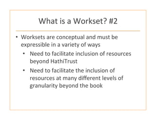 What	
  is	
  a	
  Workset?	
  #2	
  
•  Worksets	
  are	
  conceptual	
  and	
  must	
  be	
  
expressible	
  in	
  a	
  variety	
  of	
  ways	
  
•  Need	
  to	
  facilitate	
  inclusion	
  of	
  resources	
  
beyond	
  HathiTrust	
  
•  Need	
  to	
  facilitate	
  the	
  inclusion	
  of	
  
resources	
  at	
  many	
  diﬀerent	
  levels	
  of	
  
granularity	
  beyond	
  the	
  book	
  
 