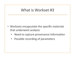 What	
  is	
  Workset	
  #3	
  
•  Worksets	
  encapsulate	
  the	
  speciﬁc	
  materials	
  
that	
  underwent	
  analysis	
  
•  Need	
  to	
  capture	
  provenance	
  informa:on	
  
•  Possible	
  recording	
  of	
  parameters	
  
 