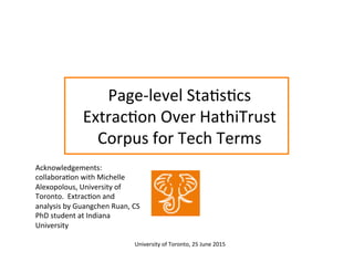 Page-­‐level	
  Sta:s:cs	
  
Extrac:on	
  Over	
  HathiTrust	
  
Corpus	
  for	
  Tech	
  Terms	
  
Acknowledgements:	
  
collabora:on	
  with	
  Michelle	
  
Alexopolous,	
  University	
  of	
  
Toronto.	
  	
  Extrac:on	
  and	
  
analysis	
  by	
  Guangchen	
  Ruan,	
  CS	
  
PhD	
  student	
  at	
  Indiana	
  
University	
  
University	
  of	
  Toronto,	
  25	
  June	
  2015	
  	
  
 