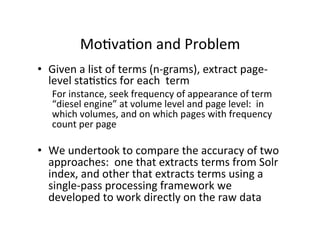 Mo:va:on	
  and	
  Problem	
  
•  Given	
  a	
  list	
  of	
  terms	
  (n-­‐grams),	
  extract	
  page-­‐
level	
  sta:s:cs	
  for	
  each	
  	
  term	
  
For	
  instance,	
  seek	
  frequency	
  of	
  appearance	
  of	
  term	
  
“diesel	
  engine”	
  at	
  volume	
  level	
  and	
  page	
  level:	
  	
  in	
  
which	
  volumes,	
  and	
  on	
  which	
  pages	
  with	
  frequency	
  
count	
  per	
  page	
  
	
  
•  We	
  undertook	
  to	
  compare	
  the	
  accuracy	
  of	
  two	
  
approaches:	
  	
  one	
  that	
  extracts	
  terms	
  from	
  Solr	
  
index,	
  and	
  other	
  that	
  extracts	
  terms	
  using	
  a	
  
single-­‐pass	
  processing	
  framework	
  we	
  
developed	
  to	
  work	
  directly	
  on	
  the	
  raw	
  data	
  	
  
	
  
 