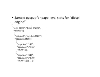 •  Sample	
  output	
  for	
  page-­‐level	
  stats	
  for	
  “diesel	
  
engine”	
  
{	
  
	
  	
  "tech_name":	
  "diesel	
  engine",	
  
	
  	
  "volumes":	
  [	
  
	
  	
  	
  	
  {	
  
	
  	
  	
  	
  	
  	
  "volumeID":	
  "uc1.b4125277",	
  
	
  	
  	
  	
  	
  	
  "pageLevelStats":	
  [	
  
	
  	
  	
  	
  	
  	
  	
  	
  {	
  
	
  	
  	
  	
  	
  	
  	
  	
  	
  	
  "pageSeq":	
  "146",	
  
	
  	
  	
  	
  	
  	
  	
  	
  	
  	
  "pageLabel":	
  "136",	
  
	
  	
  	
  	
  	
  	
  	
  	
  	
  	
  "count":	
  3},	
  
	
  	
  	
  	
  	
  	
  	
  	
  {	
  
	
  	
  	
  	
  	
  	
  	
  	
  	
  	
  "pageSeq":	
  "649",	
  
	
  	
  	
  	
  	
  	
  	
  	
  	
  	
  "pageLabel":	
  "639",	
  
	
  	
  	
  	
  	
  	
  	
  	
  	
  	
  "count":	
  2}]	
  },	
  …	
  ]}	
  
 