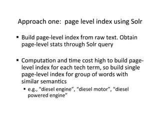 Approach	
  one:	
  	
  page	
  level	
  index	
  using	
  Solr	
  
§  Build	
  page-­‐level	
  index	
  from	
  raw	
  text.	
  Obtain	
  
page-­‐level	
  stats	
  through	
  Solr	
  query	
  
§  Computa:on	
  and	
  :me	
  cost	
  high	
  to	
  build	
  page-­‐
level	
  index	
  for	
  each	
  tech	
  term,	
  so	
  build	
  single	
  
page-­‐level	
  index	
  for	
  group	
  of	
  words	
  with	
  
similar	
  seman:cs	
  	
  
§  e.g.,	
  “diesel	
  engine”,	
  “diesel	
  motor”,	
  “diesel	
  
powered	
  engine”	
  
 