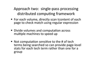 Approach	
  two:	
  	
  single-­‐pass	
  processing	
  
distributed	
  compu:ng	
  framework	
  
§  For	
  each	
  volume,	
  directly	
  scan	
  tcontent	
  of	
  each	
  
page	
  to	
  check	
  match	
  using	
  regular	
  expression	
  
§  Divide	
  volumes	
  and	
  computa:on	
  across	
  
mul:ple	
  machines	
  to	
  speed	
  up	
  
	
  
§  Not	
  computa:on	
  sensi:ve	
  to	
  the	
  #	
  of	
  tech	
  
terms	
  being	
  searched	
  so	
  can	
  provide	
  page-­‐level	
  
stats	
  for	
  each	
  tech	
  term	
  rather	
  than	
  one	
  for	
  a	
  
group	
  
 