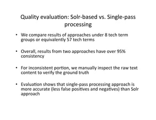 •  We	
  compare	
  results	
  of	
  approaches	
  under	
  8	
  tech	
  term	
  
groups	
  or	
  equivalently	
  57	
  tech	
  terms	
  
•  Overall,	
  results	
  from	
  two	
  approaches	
  have	
  over	
  95%	
  
consistency	
  
•  For	
  inconsistent	
  por:on,	
  we	
  manually	
  inspect	
  the	
  raw	
  text	
  
content	
  to	
  verify	
  the	
  ground	
  truth	
  
•  Evalua:on	
  shows	
  that	
  single-­‐pass	
  processing	
  approach	
  is	
  
more	
  accurate	
  (less	
  false	
  posi:ves	
  and	
  nega:ves)	
  than	
  Solr	
  
approach	
  
Quality	
  evalua:on:	
  Solr-­‐based	
  vs.	
  Single-­‐pass	
  
processing	
  
 