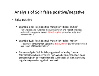 Analysis	
  of	
  Solr	
  false	
  posi:ve/nega:ve	
  
•  False	
  posi:ve	
  
§  Example	
  one:	
  false	
  posi:ve	
  match	
  for	
  “diesel	
  engine”	
  
“17	
  Engines	
  and	
  Turbines	
  (Excludes	
  aircraq	
  and	
  rocket	
  engines;	
  
automo:ve	
  engines,	
  except	
  diesel;	
  engine	
  generator	
  sets;	
  and	
  
locomo:ves.)”	
  
§  Example	
  two:	
  false	
  posi:ve	
  match	
  for	
  “diesel	
  motor”	
  
“Fossil	
  fuel	
  consump:on	
  (gasoline,	
  diesel,	
  motor	
  oil)	
  would	
  decrease	
  
as	
  a	
  result	
  of	
  this	
  alterna:ve.”	
  
§  Cause	
  analysis:	
  Solr	
  builds	
  page-­‐level	
  index	
  by	
  Lucene	
  
tokenizaHon	
  which	
  removes	
  non-­‐word	
  character.	
  One-­‐pass	
  
processing	
  can	
  correctly	
  handle	
  such	
  cases	
  as	
  it	
  matches	
  by	
  
regular	
  expression	
  against	
  raw	
  text	
  
 