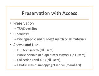 Preserva:on	
  with	
  Access	
  
•  Preserva:on	
  
– TRAC-­‐cer:ﬁed	
  
•  Discovery	
  
– Bibliographic	
  and	
  full-­‐text	
  search	
  of	
  all	
  materials	
  
•  Access	
  and	
  Use	
  	
  
– Full	
  text	
  search	
  (all	
  users)	
  
– Public	
  domain	
  and	
  open	
  access	
  works	
  (all	
  users)	
  
– Collec:ons	
  and	
  APIs	
  (all	
  users)	
  
– Lawful	
  uses	
  of	
  in-­‐copyright	
  works	
  (members)	
  
 