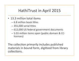 HathiTrust	
  in	
  April	
  2015	
  
•  13.3	
  million	
  total	
  items	
  
– 6.8	
  million	
  book	
  :tles	
  
– 355,000	
  serial	
  :tles	
  
– 612,000	
  US	
  federal	
  government	
  documents	
  
– 5.03	
  million	
  items	
  open	
  (public	
  domain	
  &	
  CC-­‐
licenses)	
  
	
  
The	
  collec:on	
  primarily	
  includes	
  published	
  
materials	
  in	
  bound	
  form,	
  digi:zed	
  from	
  library	
  
collec:ons.	
  
 