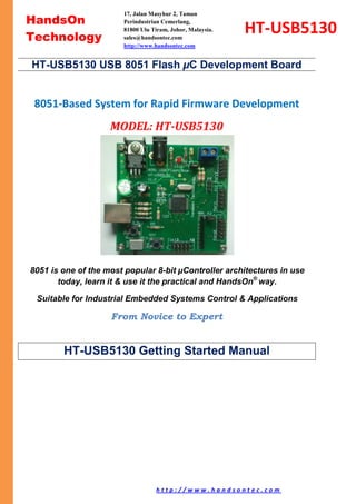 h t t p : / / w w w . h a n d s o n t e c . c o m Page 1/of 19
8051-Based System for Rapid Firmware Development
MODEL: HT-USB5130
8051 is one of the most popular 8-bit µController architectures in use
today, learn it & use it the practical and HandsOn®
way.
Suitable for Industrial Embedded Systems Control & Applications
From Novice to Expert
HT-USB5130 Getting Started Manual
HT-USB5130 USB 8051 Flash µC Development Board
HandsOn
Technology
HT-USB5130
17, Jalan Masyhur 2, Taman
Perindustrian Cemerlang,
81800 Ulu Tiram, Johor, Malaysia.
sales@handsontec.com
http://www.handsontec.com
 