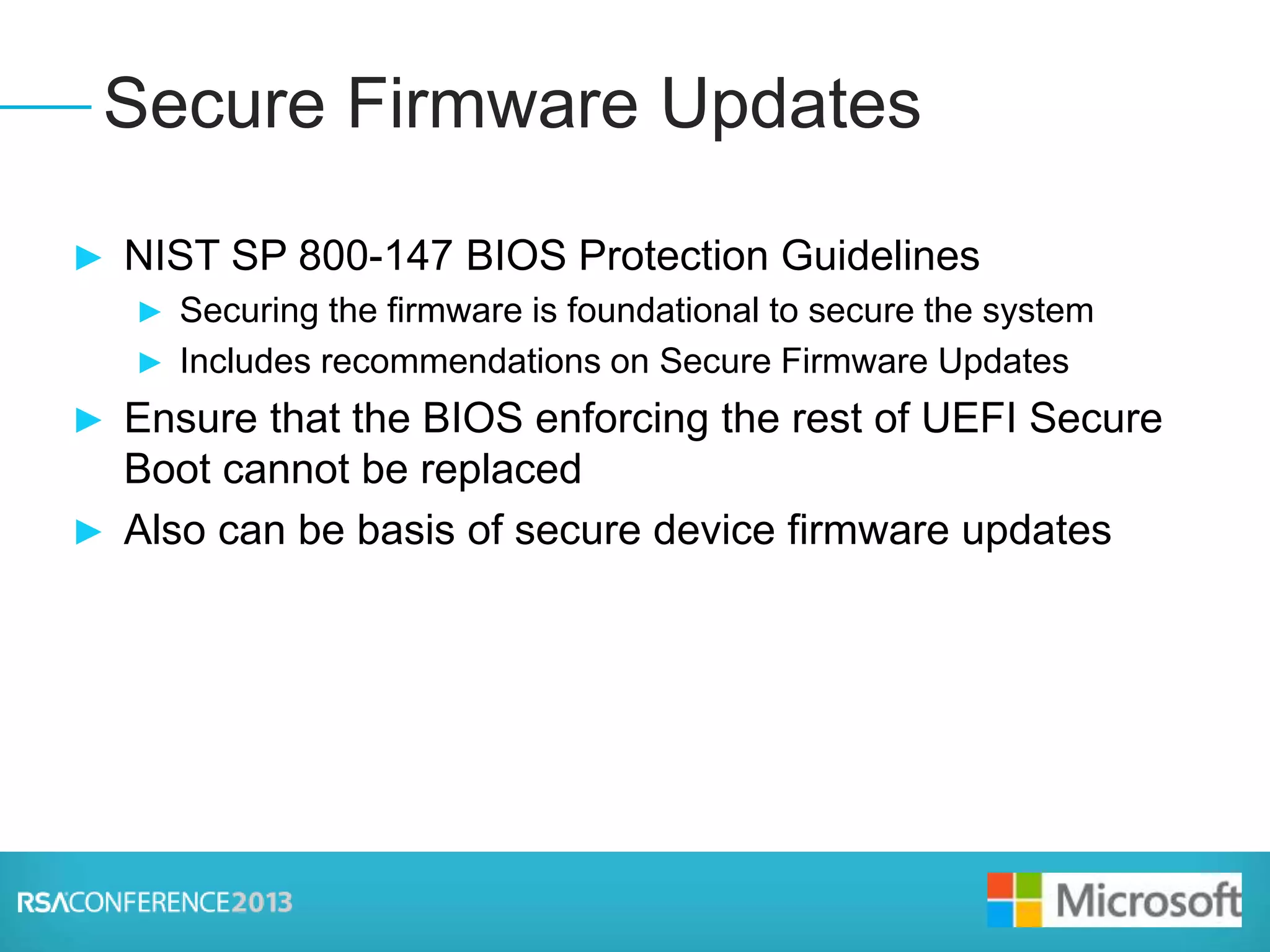 Presenter Logo
► NIST SP 800-147 BIOS Protection Guidelines
► Securing the firmware is foundational to secure the system
► Includes recommendations on Secure Firmware Updates
► Ensure that the BIOS enforcing the rest of UEFI Secure
Boot cannot be replaced
► Also can be basis of secure device firmware updates
Secure Firmware Updates
 