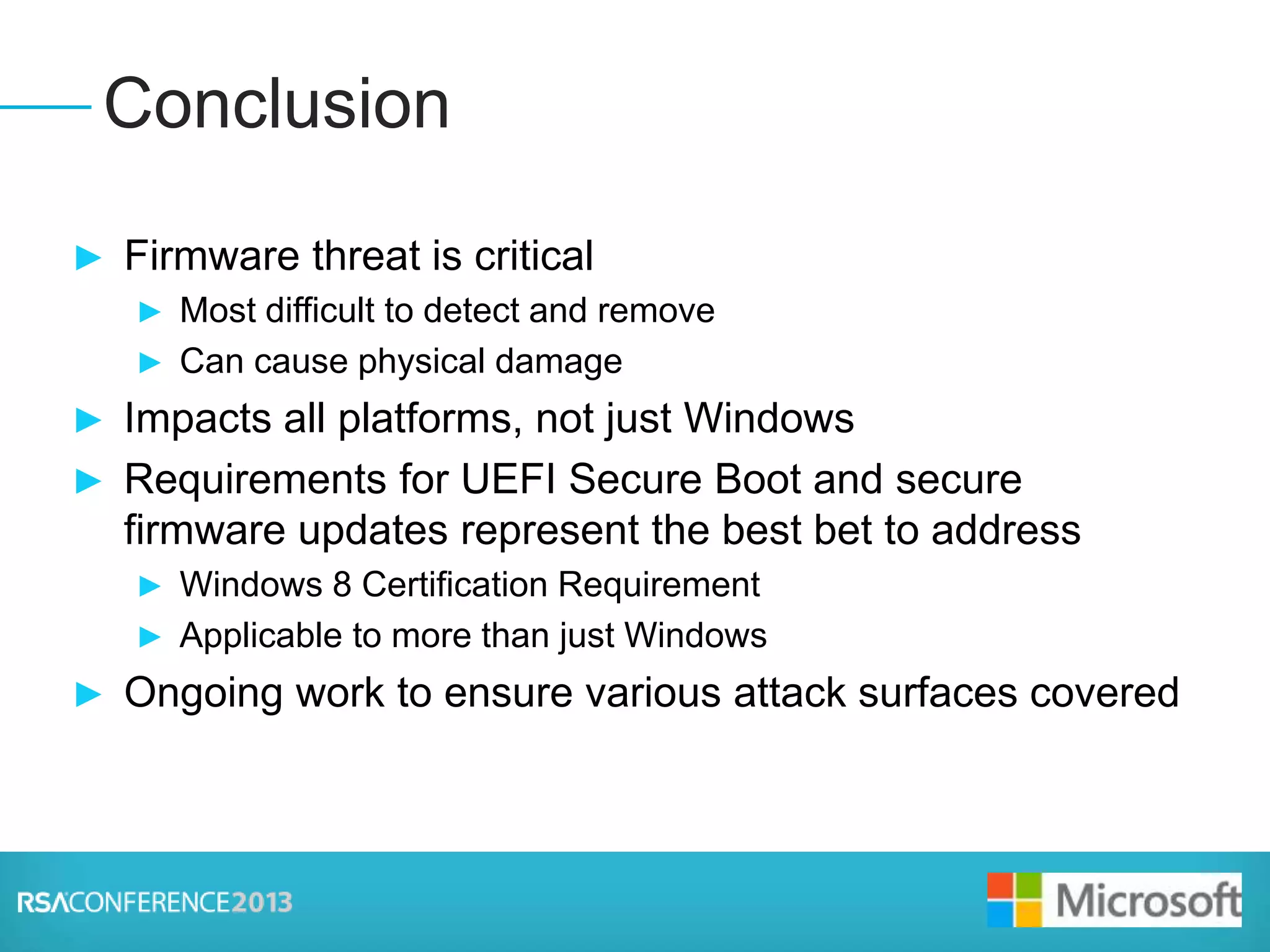 Presenter Logo
► Firmware threat is critical
► Most difficult to detect and remove
► Can cause physical damage
► Impacts all platforms, not just Windows
► Requirements for UEFI Secure Boot and secure
firmware updates represent the best bet to address
► Windows 8 Certification Requirement
► Applicable to more than just Windows
► Ongoing work to ensure various attack surfaces covered
Conclusion
 