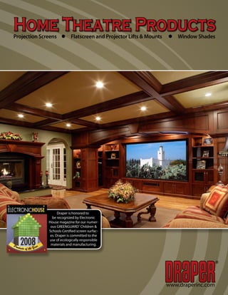 Home Theatre Products
Projection Screens l Flatscreen and Projector Lifts & Mounts   l Window Shades




                    Draper is honored to
                be recognized by Electronic
              House magazine for our numer-
               ous GREENGUARD® Children &
              Schools Certified screen surfac-
               es. Draper is committed to the
              use of ecologically responsible
               materials and manufacturing.



                                                                                   ®




                                                               www.draperinc.com
 