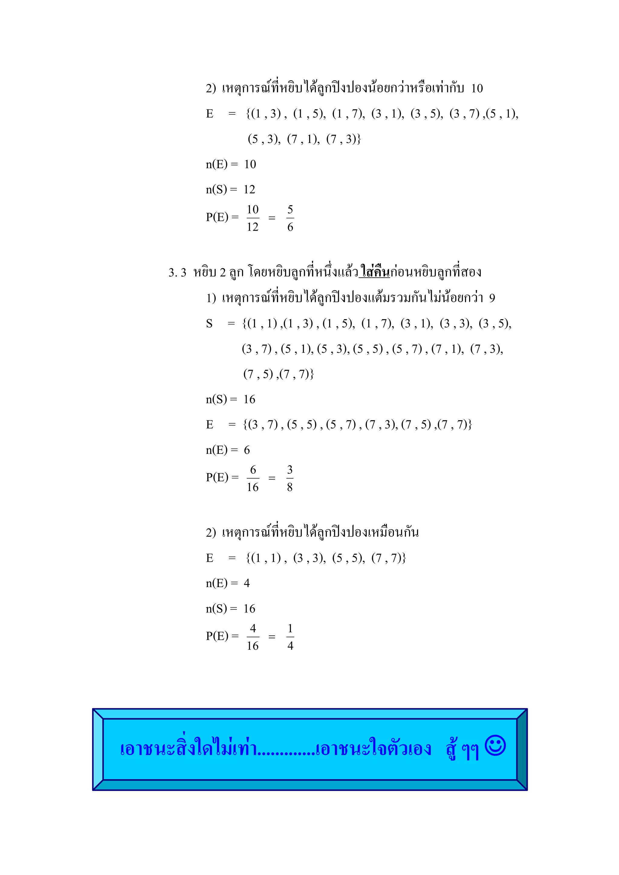 2)  เหตุการณที่หยิบไดลูกปงปองนอยกวาหรือเทากับ  10 
                E     =   {(1 , 3) ,  (1 , 5),  (1 , 7),  (3 , 1),  (3 , 5),  (3 , 7) ,(5 , 1), 
                          (5 , 3),  (7 , 1),  (7 , 3)} 
                n(E) =  10 
                n(S) =  12 
                P(E) =  10 =  5 
                          12        6 


       3. 3  หยิบ 2 ลูก โดยหยิบลูกที่หนึ่งแลว ใสคืนกอนหยิบลูกที่สอง 
               1)  เหตุการณที่หยิบไดลูกปงปองแตมรวมกันไมนอยกวา  9 
               S     =  {(1 , 1) ,(1 , 3) , (1 , 5),  (1 , 7),  (3 , 1),  (3 , 3),  (3 , 5), 
                        (3 , 7) , (5 , 1), (5 , 3), (5 , 5) , (5 , 7) , (7 , 1),  (7 , 3), 
                        (7 , 5) ,(7 , 7)} 
               n(S) =  16 
               E     =  {(3 , 7) , (5 , 5) , (5 , 7) , (7 , 3), (7 , 5) ,(7 , 7)} 
               n(E) =  6 
               P(E) =  6 =  3 
                          16        8 


                2)  เหตุการณที่หยิบไดลูกปงปองเหมือนกัน 
                E     =   {(1 , 1) ,  (3 , 3),  (5 , 5),  (7 , 7)} 
                n(E) =  4 
                n(S) =  16 
                P(E) =  4 =  1 
                          16        4 




เอาชนะสิ่งใดไมเทา.............เอาชนะใจตัวเอง   สู ๆๆ J
 