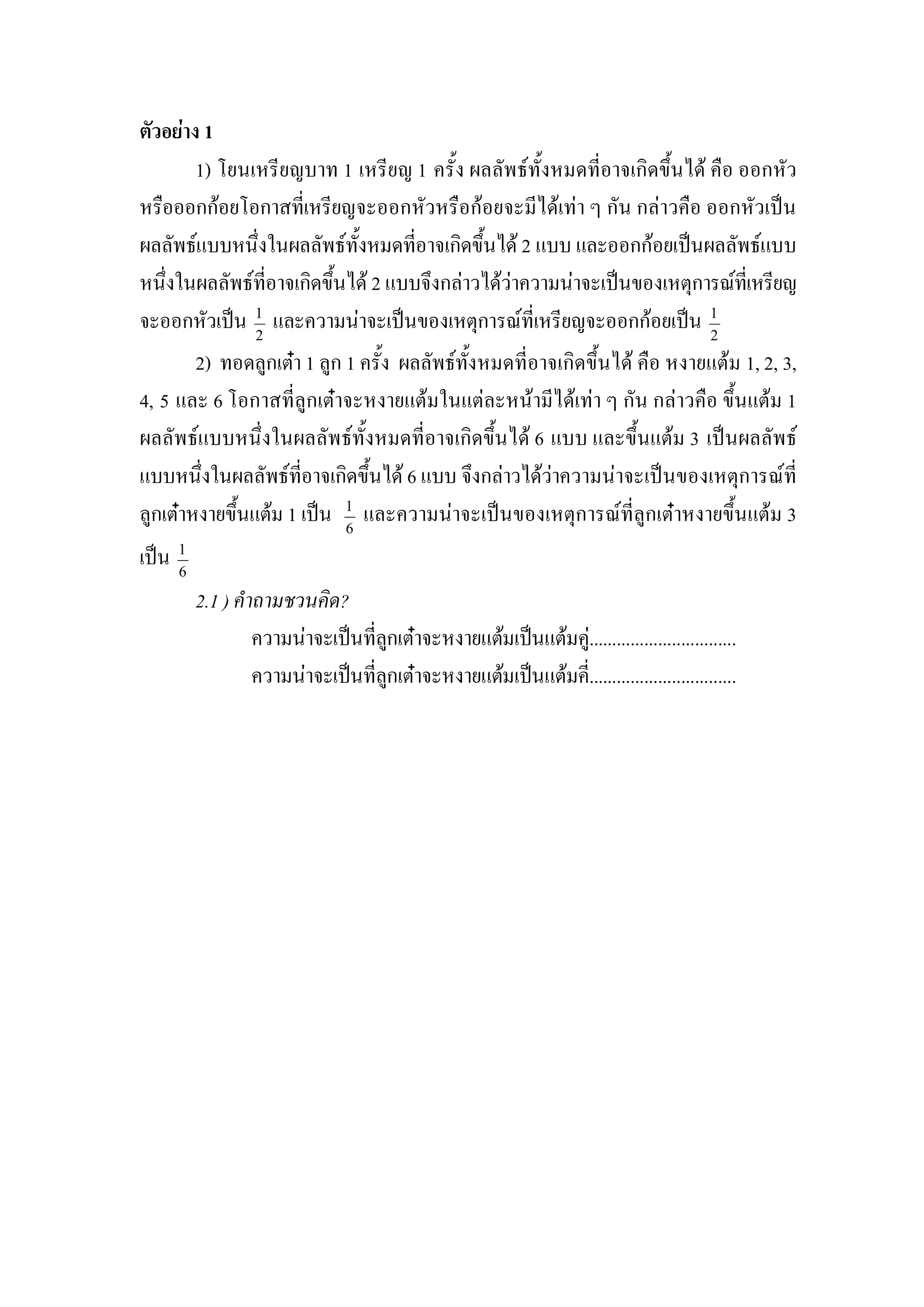 ตัวอยาง 1 
        1) โยนเหรียญบาท 1 เหรียญ 1 ครั้ง ผลลัพธทั้งหมดที่อาจเกิดขึ้นได คือ ออกหัว 
หรือออกกอยโอกาสที่เหรียญจะออกหัวหรือกอยจะมีไดเทา ๆ กัน กลาวคือ ออกหัวเปน 
ผลลัพธแบบหนึ่งในผลลัพธทั้งหมดที่อาจเกิดขึ้นได 2 แบบ และออกกอยเปนผลลัพธแบบ 
หนึ่งในผลลัพธที่อาจเกิดขึ้นได 2 แบบจึงกลาวไดวาความนาจะเปนของเหตุการณทเี่ หรียญ 
จะออกหัวเปน  1  และความนาจะเปนของเหตุการณที่เหรียญจะออกกอยเปน  1 
                2                                                             2 
        2)  ทอดลูกเตา 1 ลูก 1 ครั้ง  ผลลัพธทั้งหมดที่อาจเกิดขึ้นได คือ หงายแตม 1, 2, 3, 
4, 5 และ 6 โอกาสที่ลูกเตาจะหงายแตมในแตละหนามีไดเทา ๆ กัน กลาวคือ ขึ้นแตม 1 
ผลลัพธแบบหนึ่งในผลลัพธทั้งหมดที่อาจเกิดขึ้นได 6 แบบ และขึ้นแตม 3  เปนผลลัพธ 
แบบหนึ่งในผลลัพธที่อาจเกิดขึ้นได 6 แบบ จึงกลาวไดวาความนาจะเปนของเหตุการณที่ 
ลูกเตาหงายขึ้นแตม 1 เปน  1  และความนาจะเปนของเหตุการณที่ลูกเตาหงายขึ้นแตม 3 
                             6 

เปน  1
      6 

           2.1 ) คําถามชวนคิด? 
                    ความนาจะเปนที่ลกเตาจะหงายแตมเปนแตมคู................................ 
                                     ู
                    ความนาจะเปนที่ลกเตาจะหงายแตมเปนแตมคี่................................
                                       ู
 