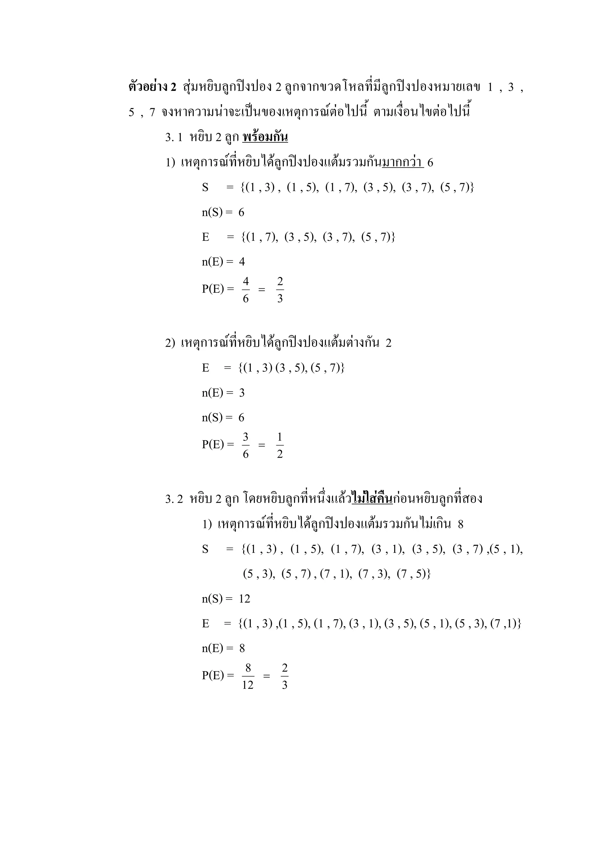 ตัวอยาง 2  สุมหยิบลูกปงปอง 2 ลูกจากขวดโหลที่มีลูกปงปองหมายเลข  1  ,  3  , 
5  ,  7  จงหาความนาจะเปนของเหตุการณตอไปนี้  ตามเงื่อนไขตอไปนี้ 
          3. 1  หยิบ 2 ลูก พรอมกัน 
          1)  เหตุการณที่หยิบไดลูกปงปองแตมรวมกันมากกวา  6 
                  S      =  {(1 , 3) ,  (1 , 5),  (1 , 7),  (3 , 5),  (3 , 7),  (5 , 7)} 
                  n(S) =  6 
                  E      =  {(1 , 7),  (3 , 5),  (3 , 7),  (5 , 7)} 
                  n(E) =  4 
                  P(E) =  4 =  2 
                           6       3 


        2)  เหตุการณที่หยิบไดลูกปงปองแตมตางกัน  2 
                E     =  {(1 , 3) (3 , 5), (5 , 7)} 
                n(E) =  3 
                n(S) =  6 
                P(E) =  3 =  1 
                           6       2 


        3. 2  หยิบ 2 ลูก โดยหยิบลูกที่หนึ่งแลวไมใสคืนกอนหยิบลูกที่สอง 
                1)  เหตุการณที่หยิบไดลูกปงปองแตมรวมกันไมเกิน  8 
                S     =  {(1 , 3) ,  (1 , 5),  (1 , 7),  (3 , 1),  (3 , 5),  (3 , 7) ,(5 , 1), 
                          (5 , 3),  (5 , 7) , (7 , 1),  (7 , 3),  (7 , 5)} 
                n(S) =  12 
                E     =  {(1 , 3) ,(1 , 5), (1 , 7), (3 , 1), (3 , 5), (5 , 1), (5 , 3), (7 ,1)} 
                n(E) =  8 
                P(E) =  8 = 2 
                          12        3 
 