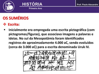 OS SUMÉRIOS
 Escrita:
 Inicialmente era empregada uma escrita pictográfica (com
pictogramas/figuras), que associava imagens a palavras e
ideias. No sul da Mesopotâmia foram identificados
registros de aproximadamente 4.000 aC, sendo evoluídos
(cerca de 3.000 aC) para a escrita denominada Uruk IV.
 