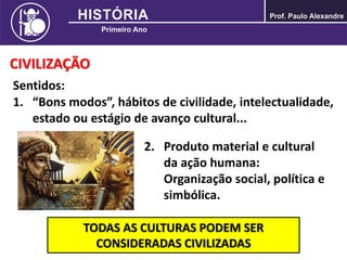 CIVILIZAÇÃO
Sentidos:
1. “Bons modos”, hábitos de civilidade, intelectualidade,
estado ou estágio de avanço cultural...
2. Produto material e cultural
da ação humana:
Organização social, política e
simbólica.
TODAS AS CULTURAS PODEM SER
CONSIDERADAS CIVILIZADAS
 