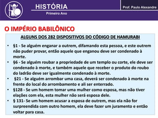 O IMPÉRIO BABILÔNICO
ALGUNS DOS 282 DISPOSITIVOS DO CÓDIGO DE HAMURABI
• §1 - Se alguém enganar a outrem, difamando esta pessoa, e este outrem
não puder provar, então aquele que enganou deve ser condenado à
morte.
• §6 - Se alguém roubar a propriedade de um templo ou corte, ele deve ser
condenado à morte, e também aquele que receber o produto do roubo
do ladrão deve ser igualmente condenado à morte.
• §21 - Se alguém arrombar uma casa, deverá ser condenado à morte na
frente do local do arrombamento e ali ser enterrado.
• §128 - Se um homem tomar uma mulher como esposa, mas não tiver
elações com ela, esta mulher não será esposa dele.
• § 131- Se um homem acusar a esposa de outrem, mas ela não for
surpreendida com outro homem, ela deve fazer um juramento e então
voltar para casa.
 