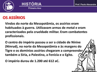OS ASSÍRIOS
Vindos do norte da Mesopotâmia, os assírios eram
habituados à guerra. Utilizavam armas de metal e eram
caracterizados pela crueldade militar. Eram combatentes
profissionais.
O centro do império passou a ser a cidade de Nínive
(Ninrud), no norte da Mesopotâmia e às margens do
Tigre e os domínios assírios chegaram a compreender
também a Síria, a Palestina, a Fenícia e o Egito.
O império durou de 1.200 até 612 aC.
 