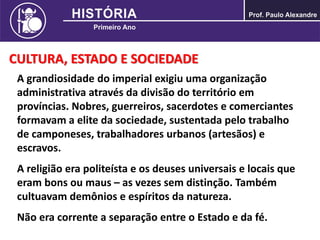 CULTURA, ESTADO E SOCIEDADE
A grandiosidade do imperial exigiu uma organização
administrativa através da divisão do território em
províncias. Nobres, guerreiros, sacerdotes e comerciantes
formavam a elite da sociedade, sustentada pelo trabalho
de camponeses, trabalhadores urbanos (artesãos) e
escravos.
A religião era politeísta e os deuses universais e locais que
eram bons ou maus – as vezes sem distinção. Também
cultuavam demônios e espíritos da natureza.
Não era corrente a separação entre o Estado e da fé.
 