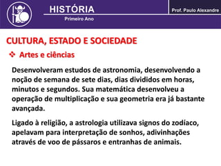 CULTURA, ESTADO E SOCIEDADE
 Artes e ciências
Desenvolveram estudos de astronomia, desenvolvendo a
noção de semana de sete dias, dias divididos em horas,
minutos e segundos. Sua matemática desenvolveu a
operação de multiplicação e sua geometria era já bastante
avançada.
Ligado à religião, a astrologia utilizava signos do zodíaco,
apelavam para interpretação de sonhos, adivinhações
através de voo de pássaros e entranhas de animais.
 