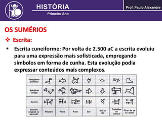 OS SUMÉRIOS
 Escrita:
 Escrita cuneiforme: Por volta de 2.500 aC a escrita evoluiu
para uma expressão mais sofisticada, empregando
símbolos em forma de cunha. Esta evolução podia
expressar conteúdos mais complexos.
 