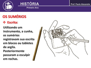OS SUMÉRIOS
 Escrita:
Utilizando um
instrumento, a cunha,
os sumérios
registravam sua escrita
em blocos ou tabletes
de argila.
Posteriormente
passaram a esculpir
em rochas.
 