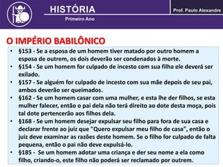 O IMPÉRIO BABILÔNICO
• §153 - Se a esposa de um homem tiver matado por outro homem a
esposa de outrem, os dois deverão ser condenados à morte.
• §154 - Se um homem for culpado de incesto com sua filha ele deverá ser
exilado.
• §157 - Se alguém for culpado de incesto com sua mãe depois de seu pai,
ambos deverão ser queimados.
• §162 - Se um homem casar com uma mulher, e esta lhe der filhos, se esta
mulher falecer, então o pai dela não terá direito ao dote desta moça, pois
tal dote pertencerão aos filhos dela.
• §168 - Se um homem desejar expulsar seu filho para fora de sua casa e
declarar frente ao juiz que "Quero expulsar meu filho de casa", então o
juiz deve examinar as razões deste homem. Se o filho for culpado de falta
pequena, então o pai não deve expulsá-lo.
• §185 - Se um homem adotar uma criança e der seu nome a ela como
filho, criando-o, este filho não poderá ser reclamado por outrem.
 
