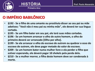 O IMPÉRIO BABILÔNICO
• §192 - Se o filho de uma amante ou prostituta disser ao seu pai ou mãe
adotivos: "Você não é meu pai ou minha mãe", ele deverá ter sua língua
cortada.
• §195 - Se um filho bater em seu pai, ele terá suas mãos cortadas.
• §196 - Se um homem arrancar o olho de outro homem, o olho do
primeiro deverá ser arrancado [Olho por olho].
• §199 - Se ele arrancar o olho do escravo de outrem ou quebrar o osso do
escravo de outrem, ele deve pagar metade do valor do escravo.
• §209 - Se um homem bater numa mulher livre e ela perder o filho que
estiver esperando, ele deverá pagar 10 shekels pela perda dela.
• §210 - Se a mulher morrer, a filha deste homem deve ser condenada à
morte.
 