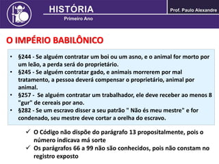 O IMPÉRIO BABILÔNICO
• §244 - Se alguém contratar um boi ou um asno, e o animal for morto por
um leão, a perda será do proprietário.
• §245 - Se alguém contratar gado, e animais morrerem por mal
tratamento, a pessoa deverá compensar o proprietário, animal por
animal.
• §257 - Se alguém contratar um trabalhador, ele deve receber ao menos 8
"gur" de cereais por ano.
• §282 - Se um escravo disser a seu patrão " Não és meu mestre" e for
condenado, seu mestre deve cortar a orelha do escravo.
 O Código não dispõe do parágrafo 13 propositalmente, pois o
número indicava má sorte
 Os parágrafos 66 a 99 não são conhecidos, pois não constam no
registro exposto
 