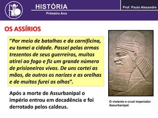 OS ASSÍRIOS
Após a morte de Assurbanipal o
império entrou em decadência e foi
derrotado pelos caldeus.
O violento e cruel imperador
Assurbanipal.
“Por meio de batalhas e da carnificina,
eu tomei a cidade. Passei pelas armas
trezentos de seus guerreiros, muitos
atirei ao fogo e fiz um grande número
de prisioneiros vivos. De uns cortei as
mãos, de outros os narizes e as orelhas
e de muitos furei os olhos”.
 