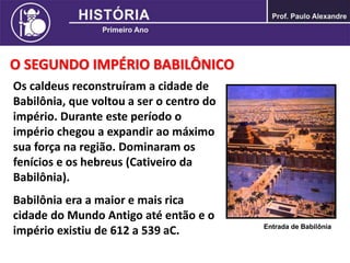 O SEGUNDO IMPÉRIO BABILÔNICO
Os caldeus reconstruíram a cidade de
Babilônia, que voltou a ser o centro do
império. Durante este período o
império chegou a expandir ao máximo
sua força na região. Dominaram os
fenícios e os hebreus (Cativeiro da
Babilônia).
Babilônia era a maior e mais rica
cidade do Mundo Antigo até então e o
império existiu de 612 a 539 aC. Entrada de Babilônia
 