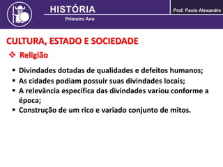 CULTURA, ESTADO E SOCIEDADE
 Religião
 Divindades dotadas de qualidades e defeitos humanos;
 As cidades podiam possuir suas divindades locais;
 A relevância específica das divindades variou conforme a
época;
 Construção de um rico e variado conjunto de mitos.
 