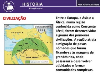 CIVILIZAÇÃO Entre a Europa, a Ásia e a
África, numa região
conhecida como Crescente
Fértil, foram desenvolvidas
algumas das primeiras
civilizações. A região atraía
a migração de povos
nômades que foram
fixando-se às margens de
grandes rios, onde
passaram a desenvolver
atividades e formar
comunidades complexas.
 
