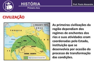 CIVILIZAÇÃO
As primeiras civilizações da
região dependiam dos
regimes de enchentes dos
rios e suas atividades eram
coordenadas pelo Estado,
instituição que se
desenvolvia por ocasião do
processo de transformação
das condições.
 