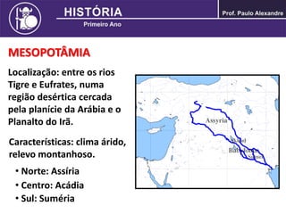 MESOPOTÂMIA
Localização: entre os rios
Tigre e Eufrates, numa
região desértica cercada
pela planície da Arábia e o
Planalto do Irã.
Características: clima árido,
relevo montanhoso.
• Norte: Assíria
• Centro: Acádia
• Sul: Suméria
 