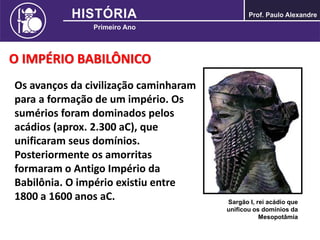 O IMPÉRIO BABILÔNICO
Os avanços da civilização caminharam
para a formação de um império. Os
sumérios foram dominados pelos
acádios (aprox. 2.300 aC), que
unificaram seus domínios.
Posteriormente os amorritas
formaram o Antigo Império da
Babilônia. O império existiu entre
1800 a 1600 anos aC. Sargão I, rei acádio que
unificou os domínios da
Mesopotâmia
 
