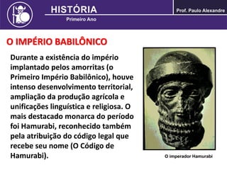 O IMPÉRIO BABILÔNICO
Durante a existência do império
implantado pelos amorritas (o
Primeiro Império Babilônico), houve
intenso desenvolvimento territorial,
ampliação da produção agrícola e
unificações linguística e religiosa. O
mais destacado monarca do período
foi Hamurabi, reconhecido também
pela atribuição do código legal que
recebe seu nome (O Código de
Hamurabi). O imperador Hamurabi
 