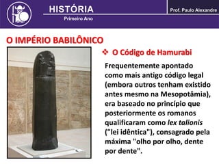 O IMPÉRIO BABILÔNICO
 O Código de Hamurabi
Frequentemente apontado
como mais antigo código legal
(embora outros tenham existido
antes mesmo na Mesopotâmia),
era baseado no princípio que
posteriormente os romanos
qualificaram como lex talionis
("lei idêntica"), consagrado pela
máxima "olho por olho, dente
por dente".
 